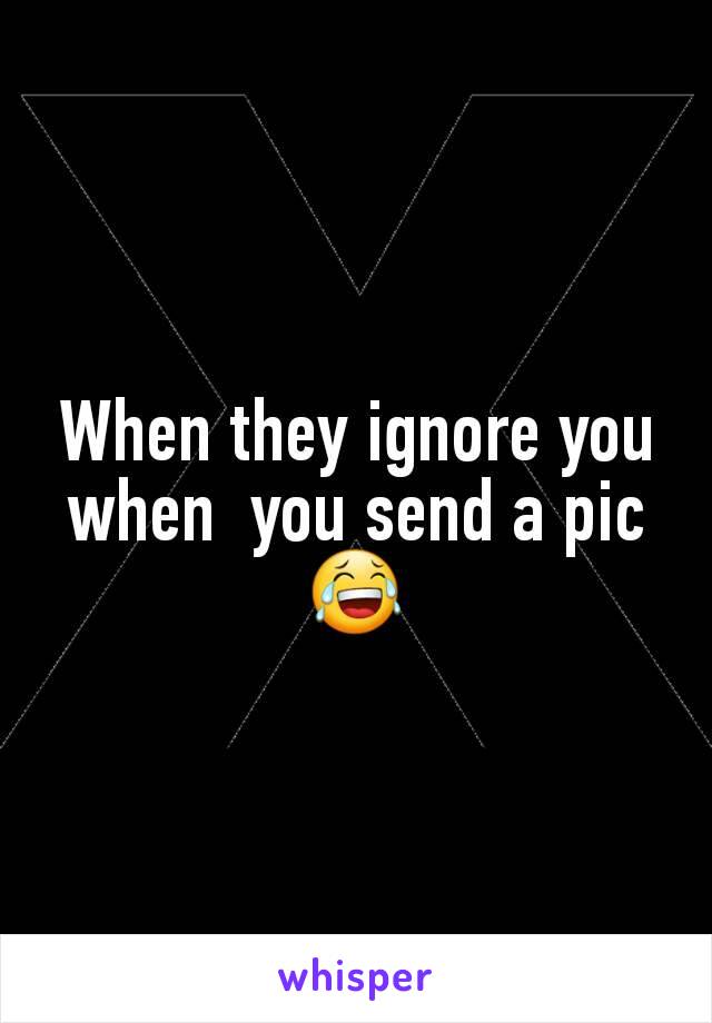 When they ignore you when  you send a pic😂