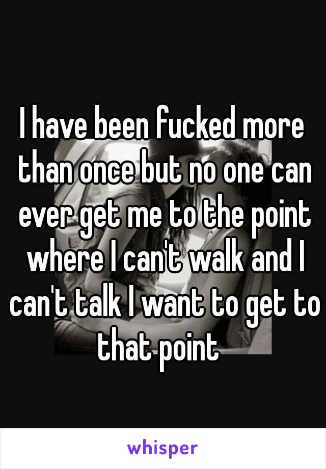 I have been fucked more than once but no one can ever get me to the point where I can't walk and I can't talk I want to get to that point  