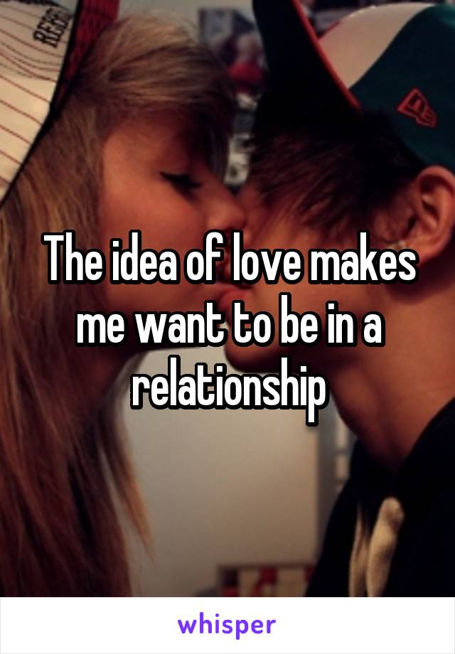 The idea of love makes me want to be in a relationship