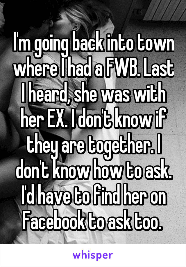 I'm going back into town where I had a FWB. Last I heard, she was with her EX. I don't know if they are together. I don't know how to ask. I'd have to find her on Facebook to ask too. 
