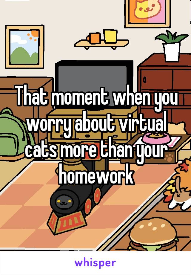 That moment when you worry about virtual cats more than your homework