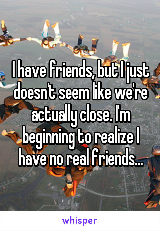 I have friends, but I just doesn't seem like we're actually close. I'm beginning to realize I have no real friends...