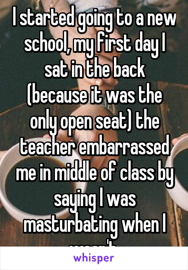 I started going to a new school, my first day I sat in the back (because it was the only open seat) the teacher embarrassed me in middle of class by saying I was masturbating when I wasn't 