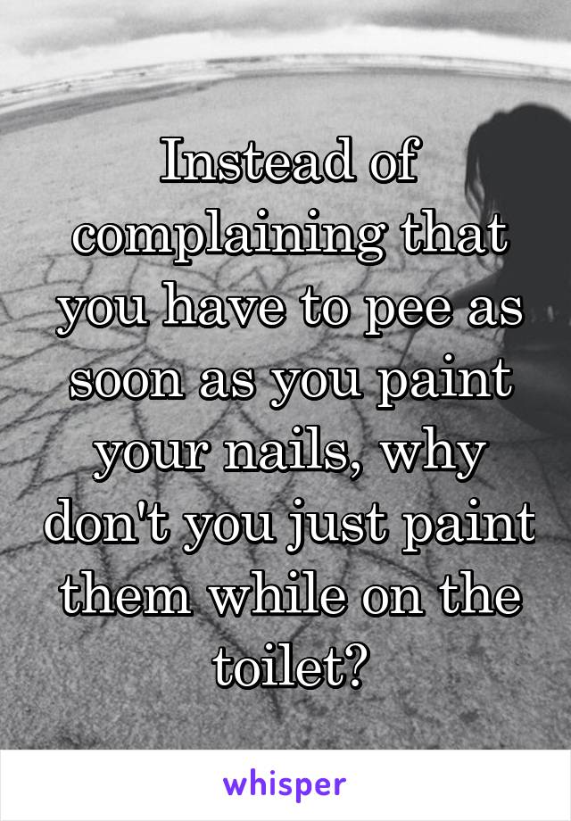 Instead of complaining that you have to pee as soon as you paint your nails, why don't you just paint them while on the toilet?