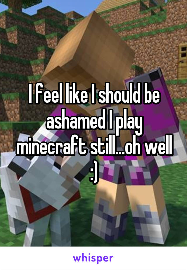 I feel like I should be ashamed I play minecraft still...oh well :)