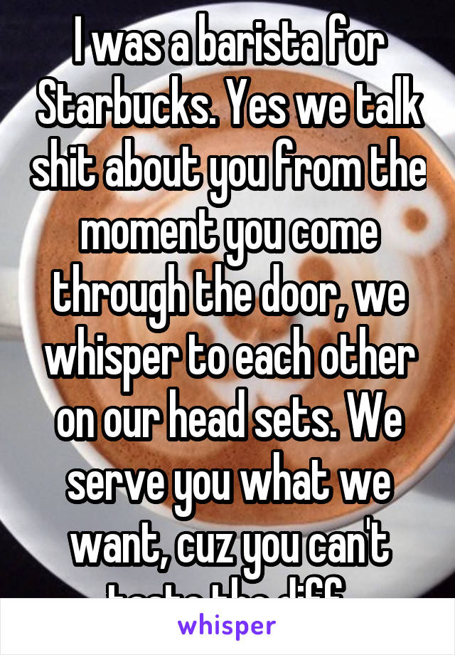 I was a barista for Starbucks. Yes we talk shit about you from the moment you come through the door, we whisper to each other on our head sets. We serve you what we want, cuz you can't taste the diff.