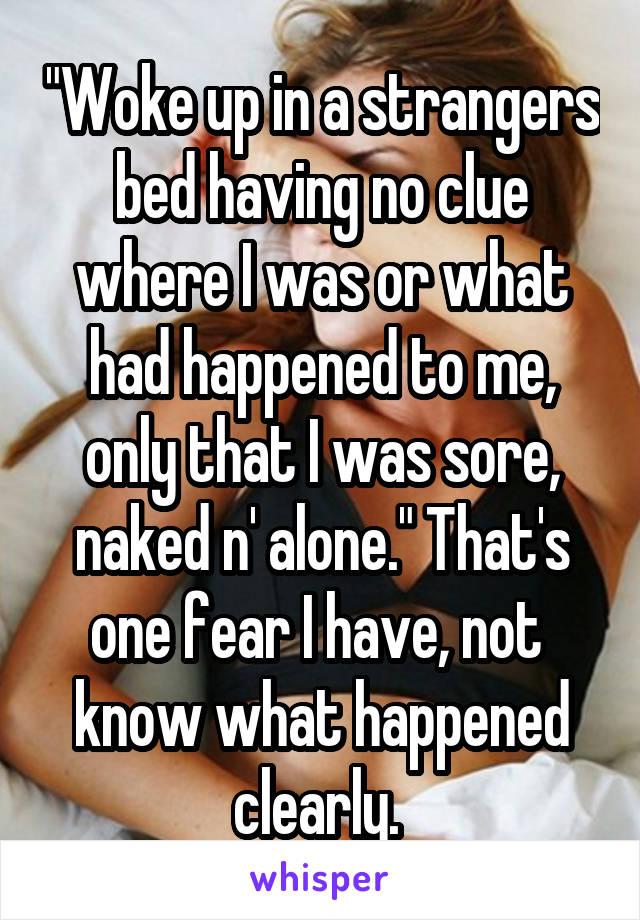 "Woke up in a strangers bed having no clue where I was or what had happened to me, only that I was sore, naked n' alone." That's one fear I have, not  know what happened clearly. 