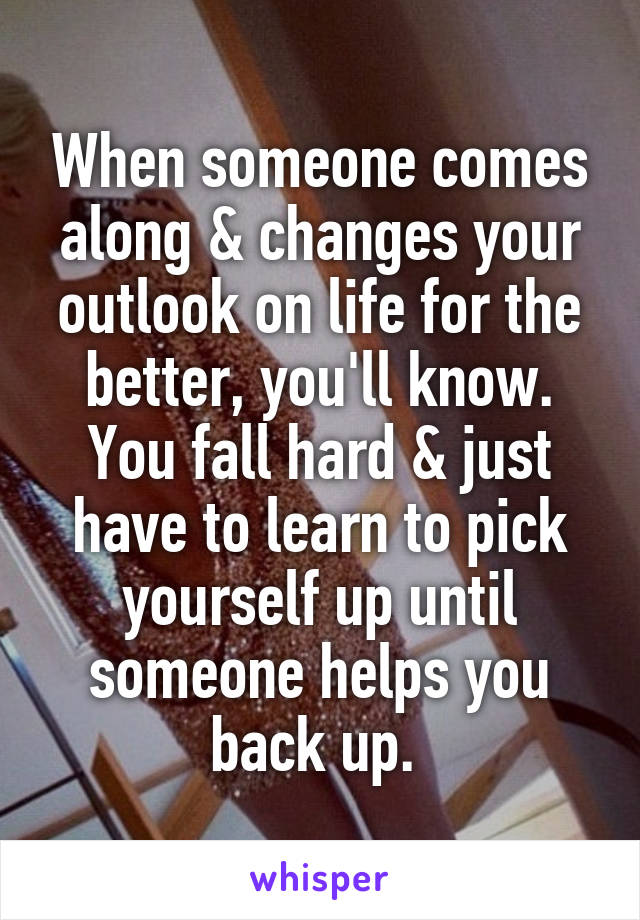 When someone comes along & changes your outlook on life for the better, you'll know. You fall hard & just have to learn to pick yourself up until someone helps you back up. 