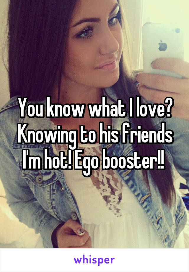 You know what I love? Knowing to his friends I'm hot! Ego booster!! 