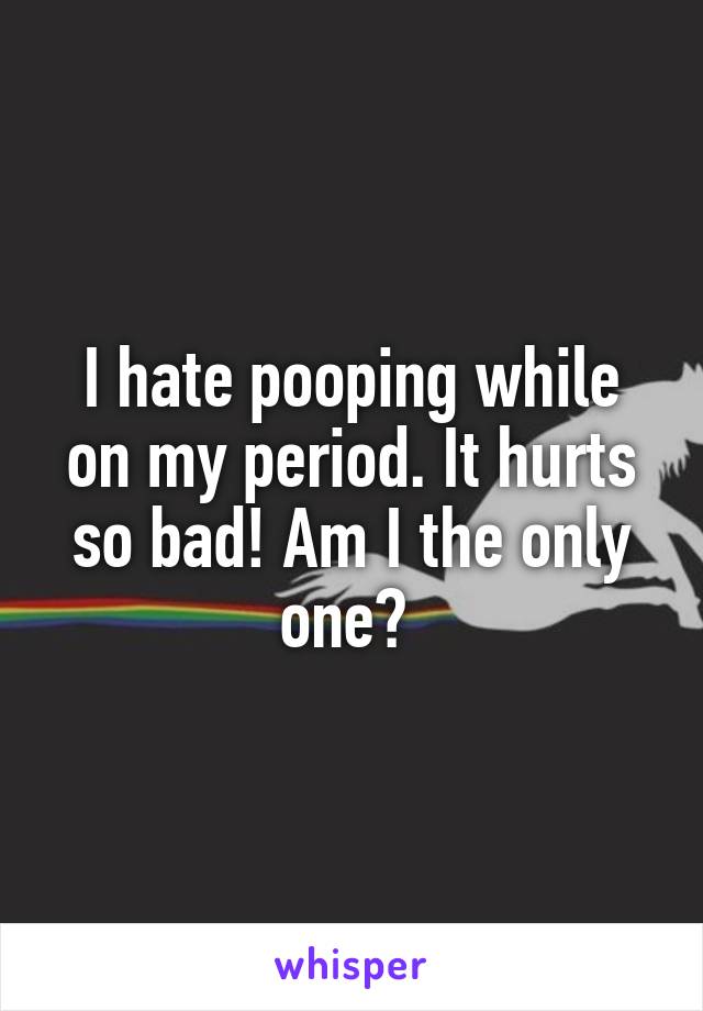 I hate pooping while on my period. It hurts so bad! Am I the only one? 