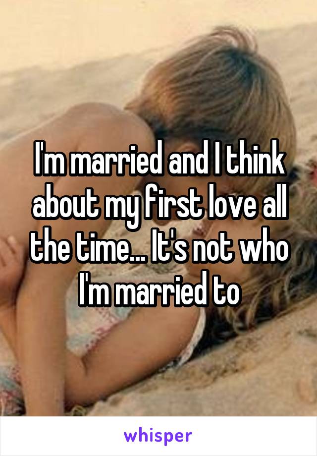 I'm married and I think about my first love all the time... It's not who I'm married to