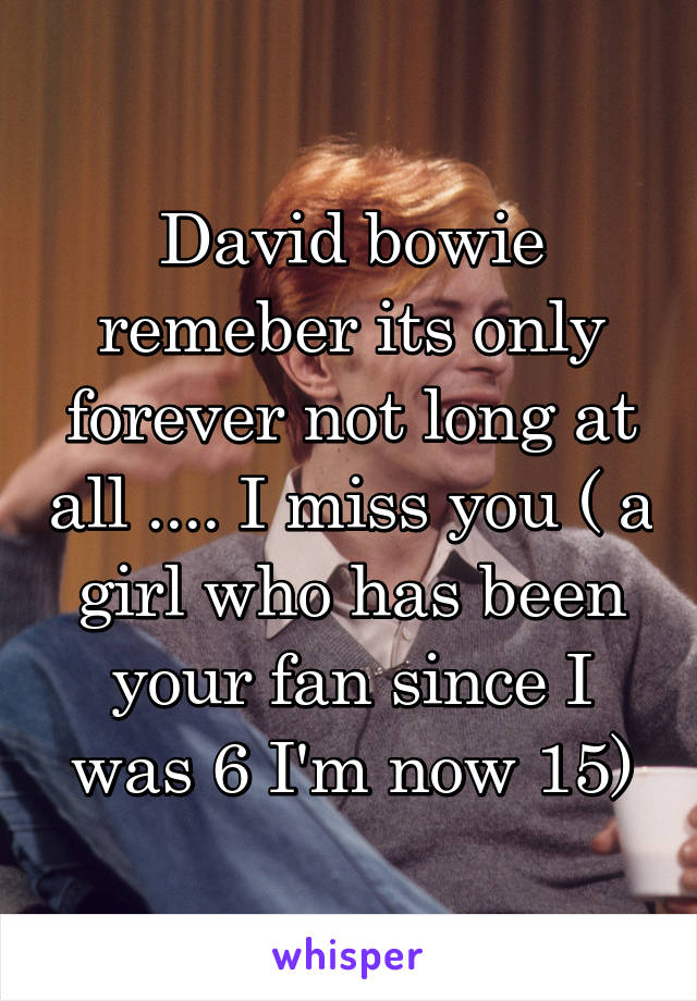 David bowie remeber its only forever not long at all .... I miss you ( a girl who has been your fan since I was 6 I'm now 15)