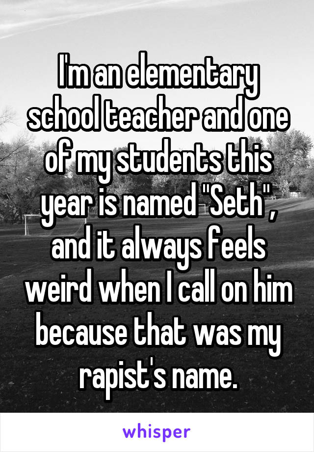 I'm an elementary school teacher and one of my students this year is named "Seth", and it always feels weird when I call on him because that was my rapist's name.