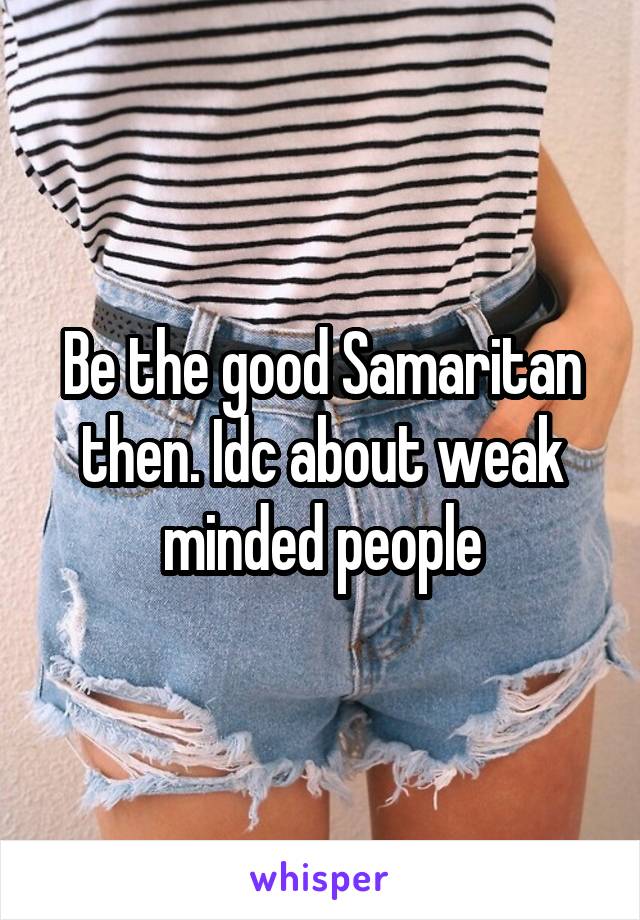 Be the good Samaritan then. Idc about weak minded people