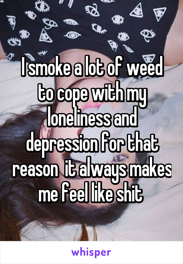 I smoke a lot of weed to cope with my loneliness and depression for that reason  it always makes me feel like shit 
