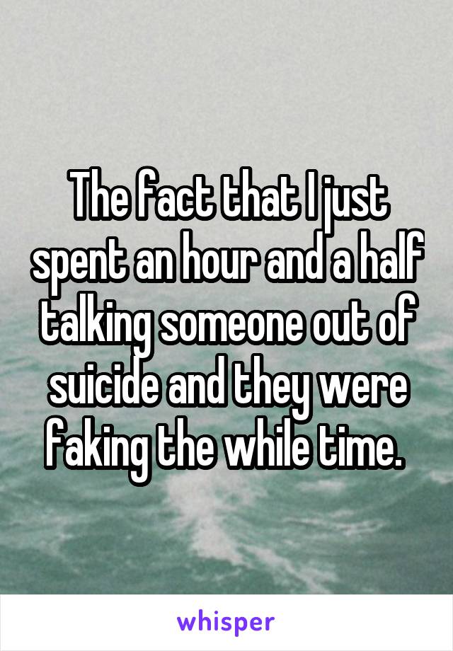 The fact that I just spent an hour and a half talking someone out of suicide and they were faking the while time. 