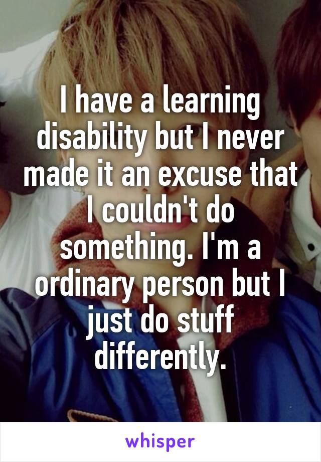 I have a learning disability but I never made it an excuse that I couldn't do something. I'm a ordinary person but I just do stuff differently.