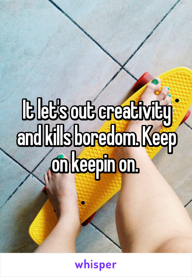 It let's out creativity and kills boredom. Keep on keepin on. 