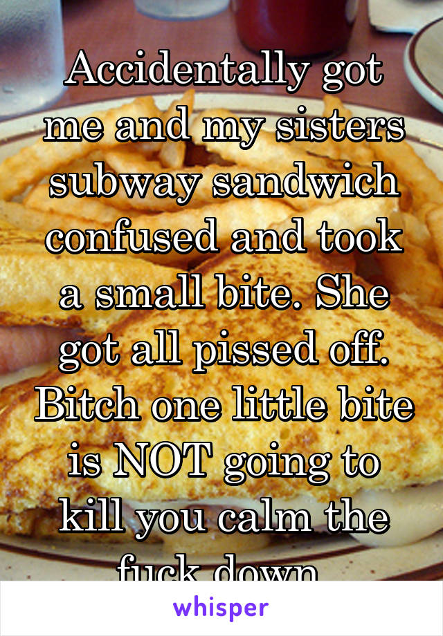 Accidentally got me and my sisters subway sandwich confused and took a small bite. She got all pissed off. Bitch one little bite is NOT going to kill you calm the fuck down 