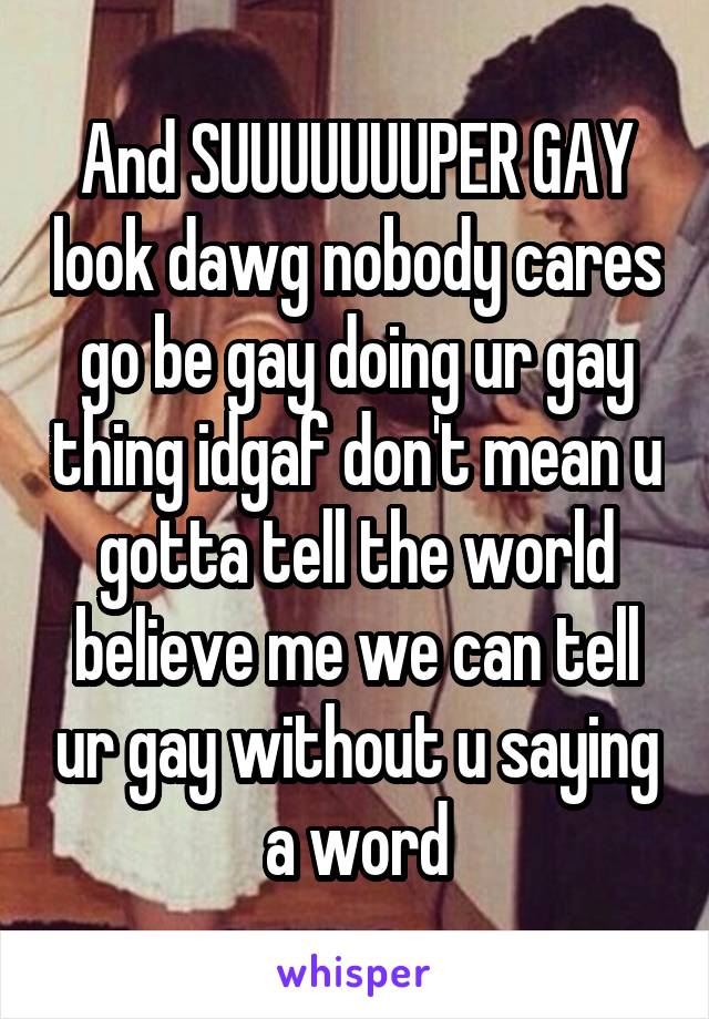 And SUUUUUUUPER GAY look dawg nobody cares go be gay doing ur gay thing idgaf don't mean u gotta tell the world believe me we can tell ur gay without u saying a word