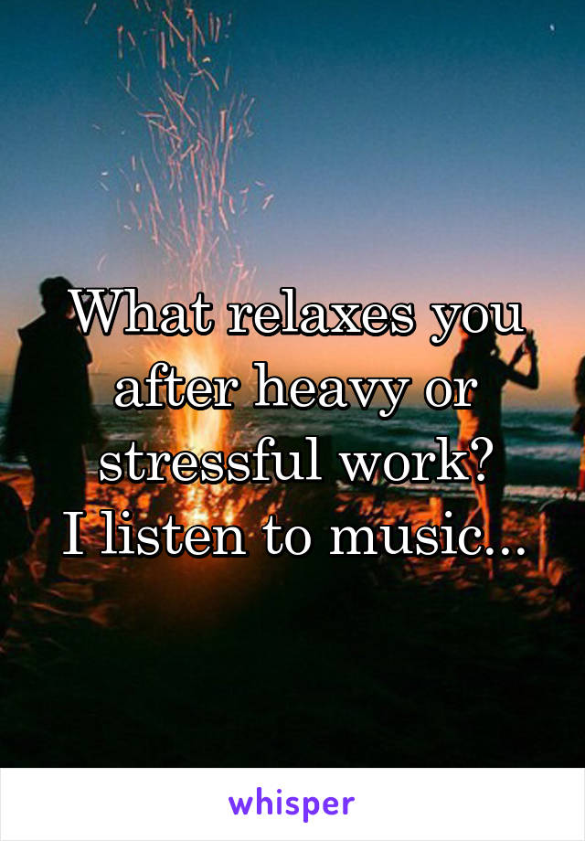 What relaxes you after heavy or stressful work?
I listen to music...