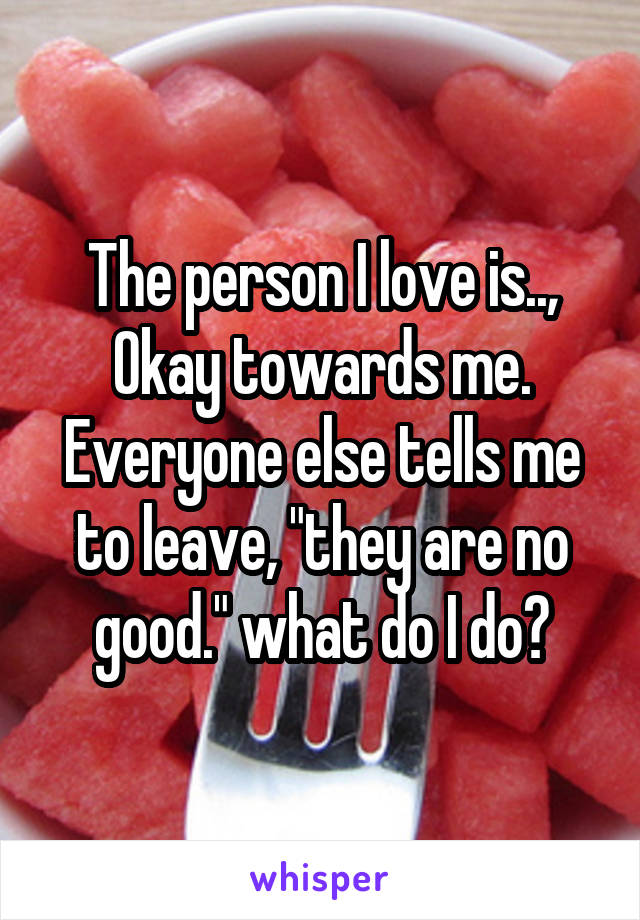 The person I love is.., Okay towards me. Everyone else tells me to leave, "they are no good." what do I do?