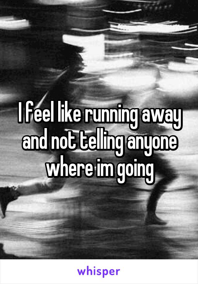 I feel like running away and not telling anyone where im going