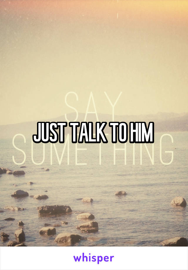 JUST TALK TO HIM 