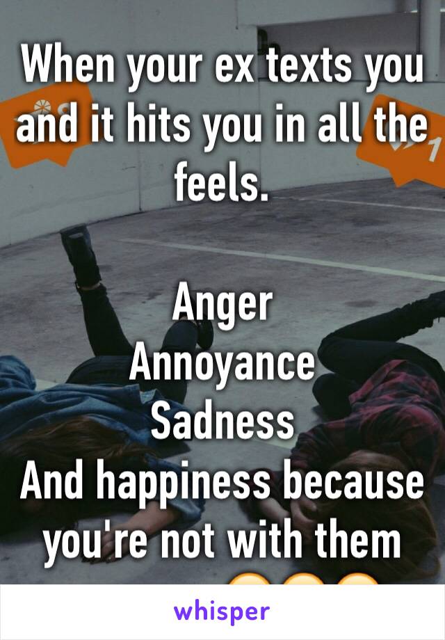 When your ex texts you and it hits you in all the feels. 

Anger
Annoyance 
Sadness
And happiness because you're not with them anymore 😂😂😂