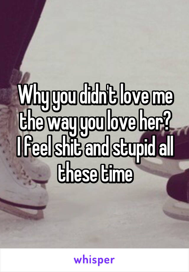 Why you didn't love me the way you love her?
I feel shit and stupid all these time