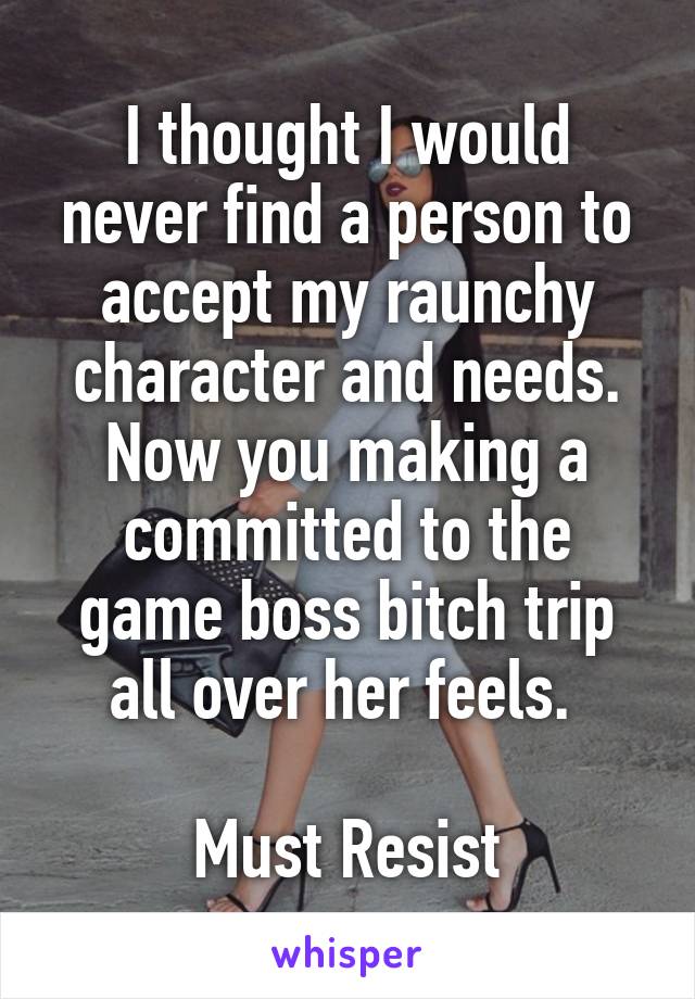 I thought I would never find a person to accept my raunchy character and needs.
Now you making a committed to the game boss bitch trip all over her feels. 

Must Resist