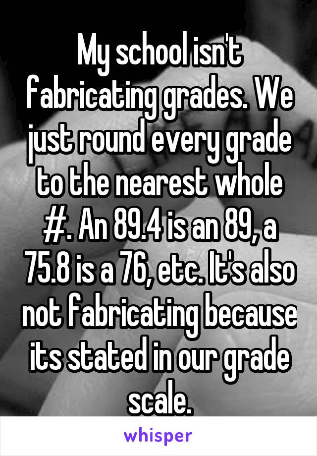 My school isn't fabricating grades. We just round every grade to the nearest whole #. An 89.4 is an 89, a 75.8 is a 76, etc. It's also not fabricating because its stated in our grade scale.