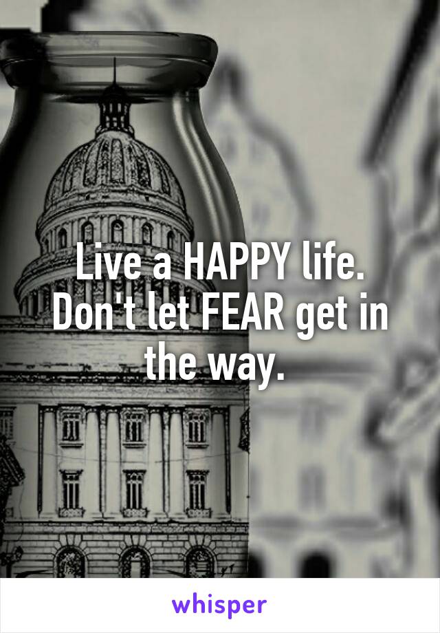 Live a HAPPY life. Don't let FEAR get in the way. 