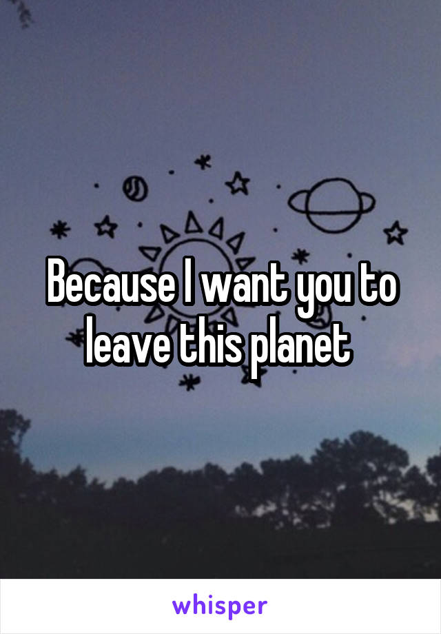 Because I want you to leave this planet 