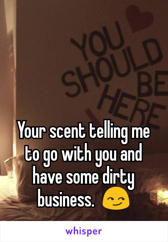 Your scent telling me to go with you and have some dirty business.  😏