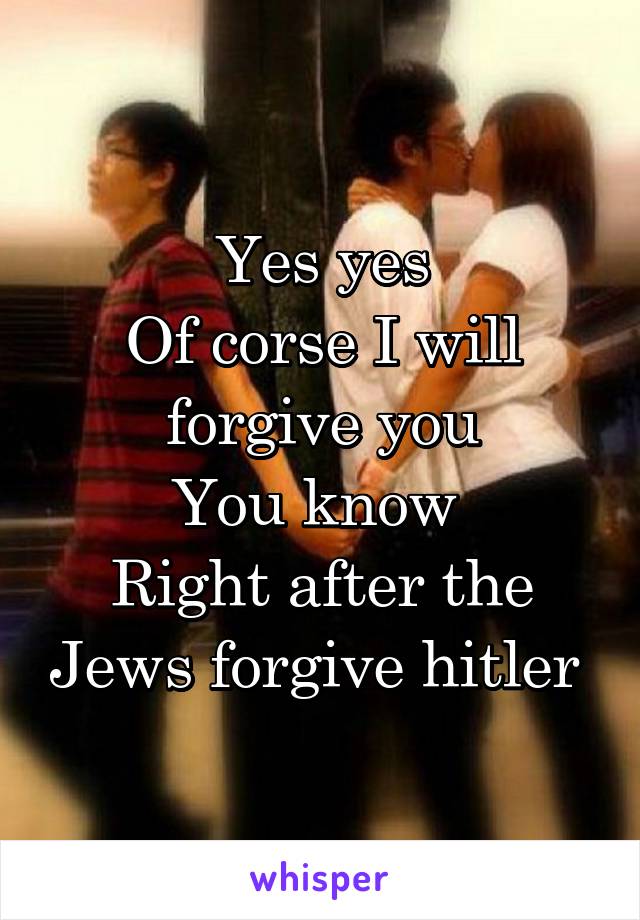 Yes yes
Of corse I will forgive you
You know 
Right after the Jews forgive hitler 