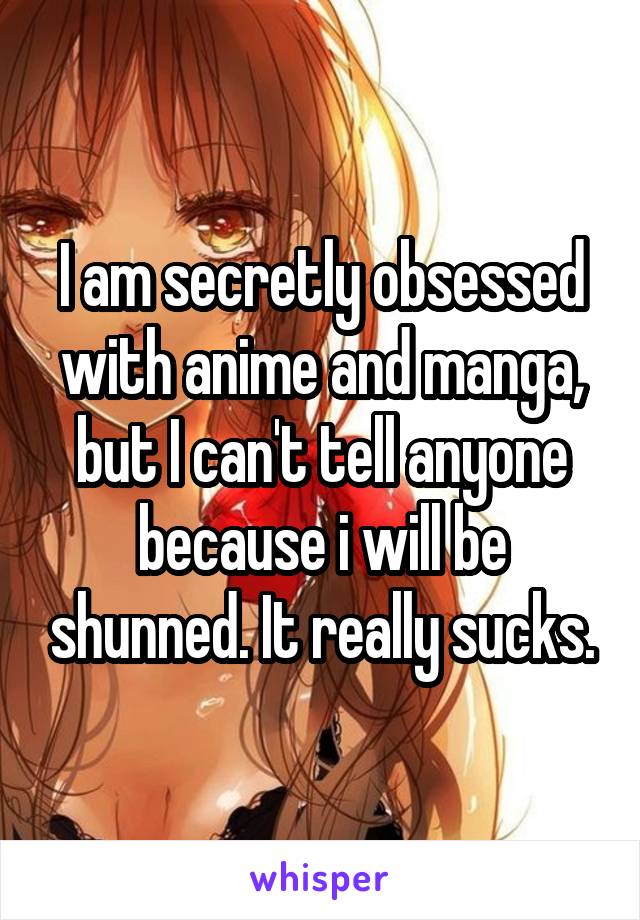 I am secretly obsessed with anime and manga, but I can't tell anyone because i will be shunned. It really sucks.