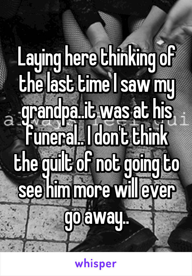 Laying here thinking of the last time I saw my grandpa..it was at his funeral.. I don't think the guilt of not going to see him more will ever go away..