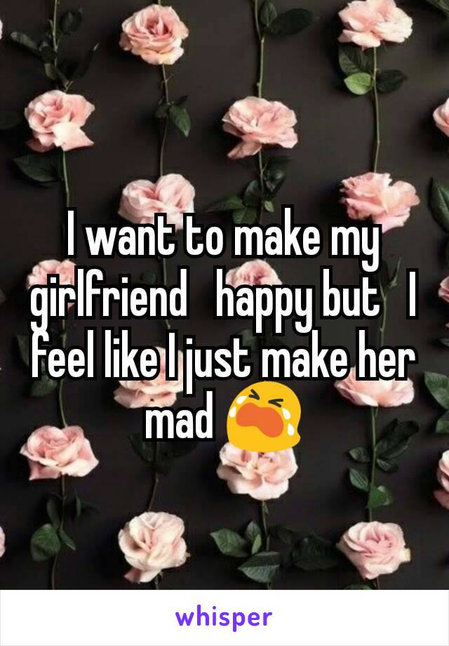 I want to make my girlfriend   happy but   I feel like I just make her mad ðŸ˜­