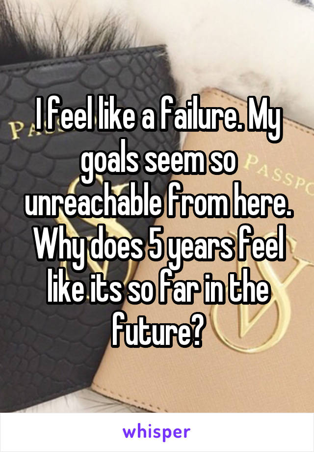 I feel like a failure. My goals seem so unreachable from here. Why does 5 years feel like its so far in the future?