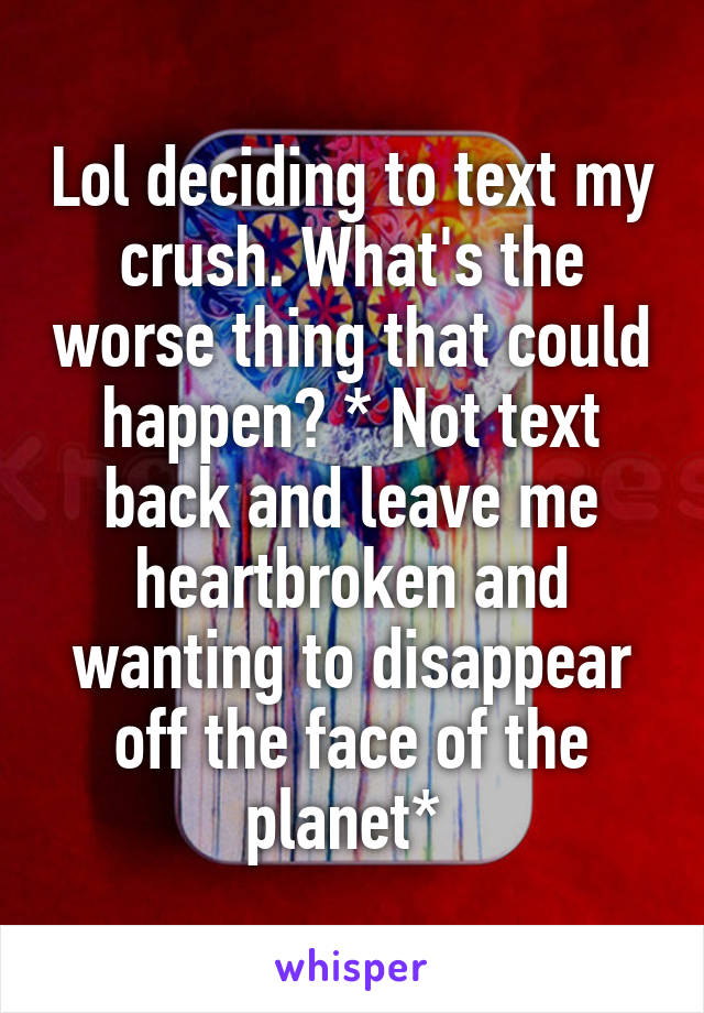 Lol deciding to text my crush. What's the worse thing that could happen? * Not text back and leave me heartbroken and wanting to disappear off the face of the planet* 