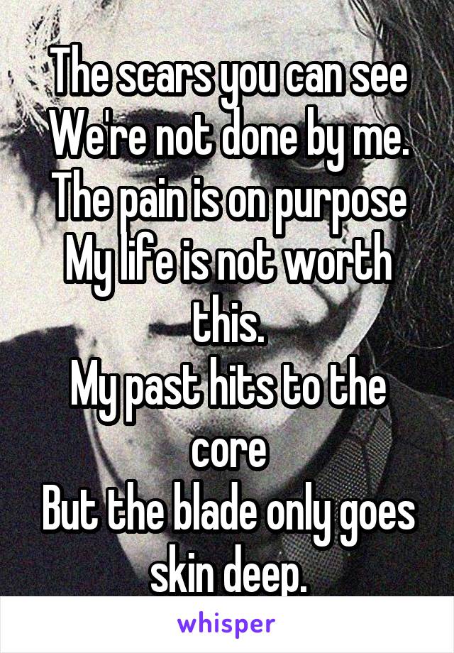 The scars you can see
We're not done by me.
The pain is on purpose
My life is not worth this.
My past hits to the core
But the blade only goes skin deep.
