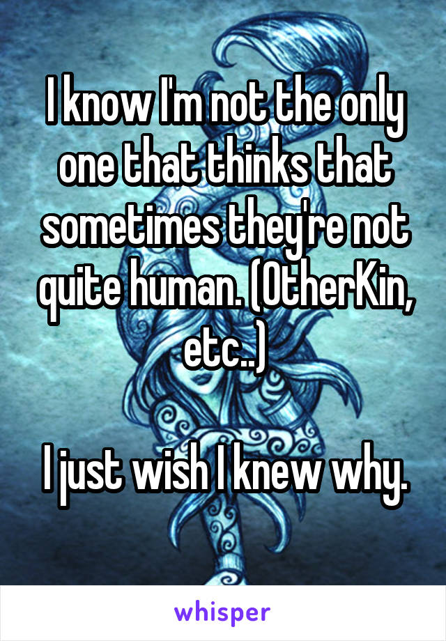 I know I'm not the only one that thinks that sometimes they're not quite human. (OtherKin, etc..)

I just wish I knew why. 