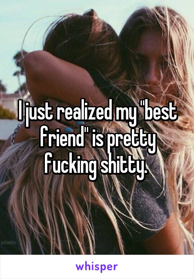 I just realized my "best friend" is pretty fucking shitty. 