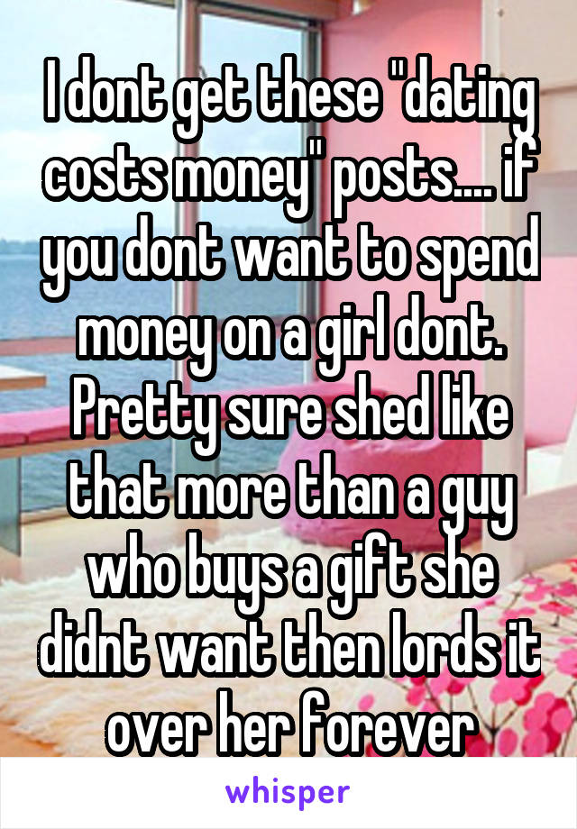 I dont get these "dating costs money" posts.... if you dont want to spend money on a girl dont. Pretty sure shed like that more than a guy who buys a gift she didnt want then lords it over her forever
