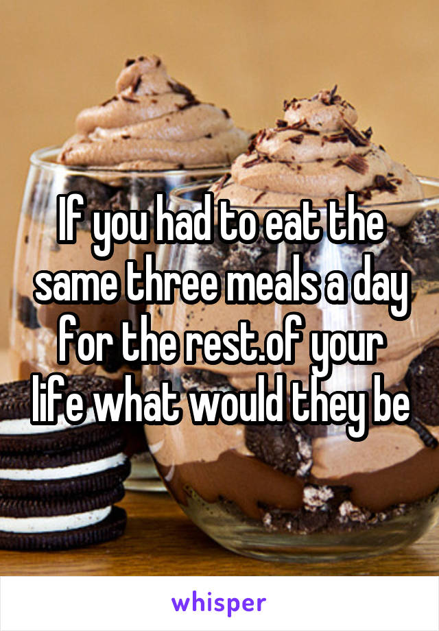 If you had to eat the same three meals a day for the rest.of your life what would they be