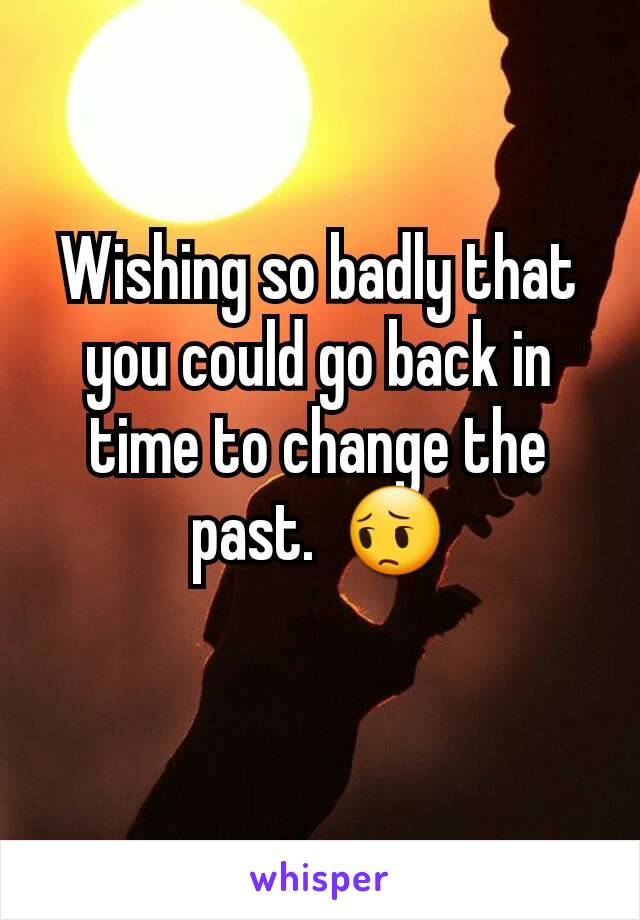 Wishing so badly that you could go back in time to change the past.  ðŸ˜”