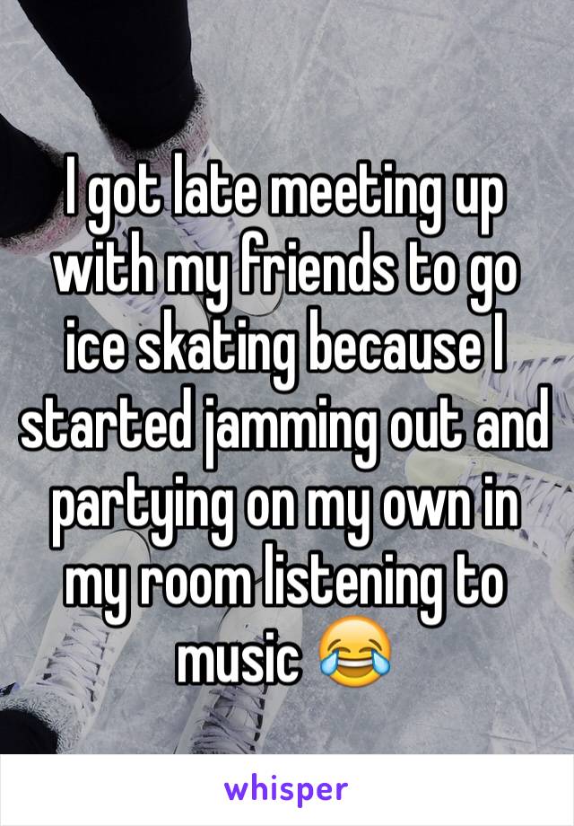 I got late meeting up with my friends to go ice skating because I started jamming out and partying on my own in my room listening to music 😂