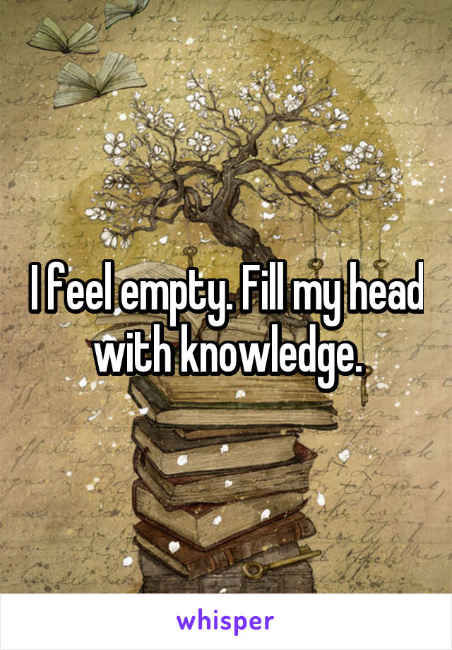 I feel empty. Fill my head with knowledge.