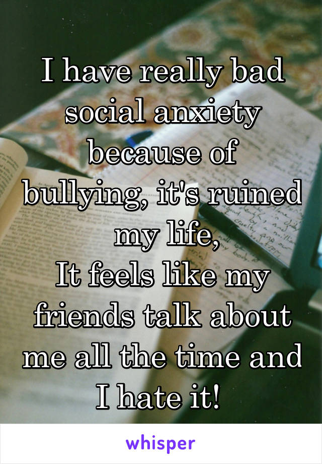 I have really bad social anxiety because of bullying, it's ruined  my life,
It feels like my friends talk about me all the time and I hate it! 